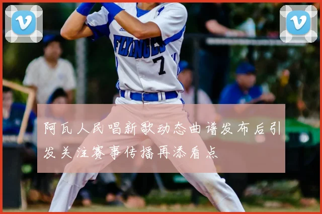 阿瓦人民唱新歌动态曲谱发布后引发关注赛事传播再添看点