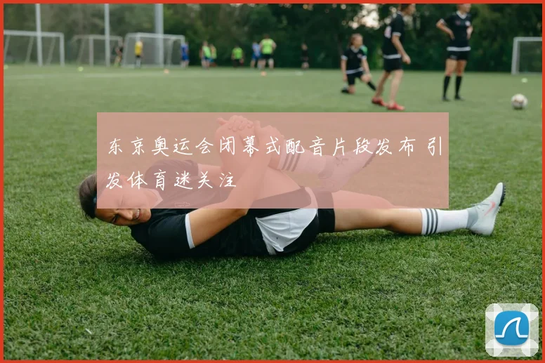 东京奥运会闭幕式配音片段发布 引发体育迷关注