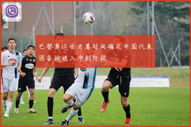 巴黎奥运会开幕时间确定中国代表团备战进入冲刺阶段