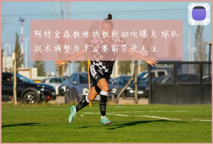 阿特金森教练执教新动向曝光 球队战术调整与季后赛前景受关注