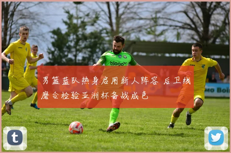 男篮蓝队热身启用新人阵容 后卫线磨合检验亚洲杯备战成色