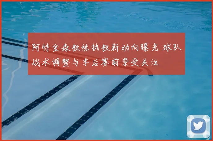阿特金森教练执教新动向曝光 球队战术调整与季后赛前景受关注