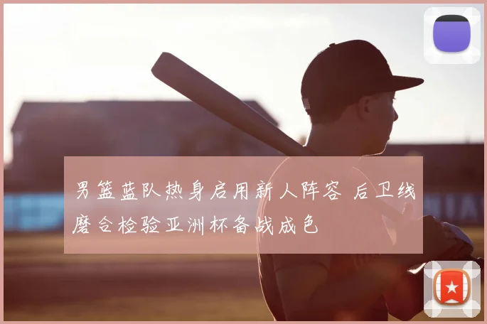 男篮蓝队热身启用新人阵容 后卫线磨合检验亚洲杯备战成色