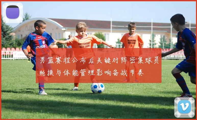男篮赛程公布后关键对阵密集球员轮换与体能管理影响备战节奏