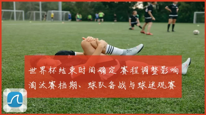 世界杯结束时间确定 赛程调整影响淘汰赛档期、球队备战与球迷观赛安排