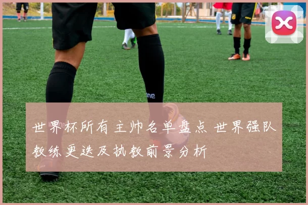 世界杯所有主帅名单盘点 世界强队教练更迭及执教前景分析