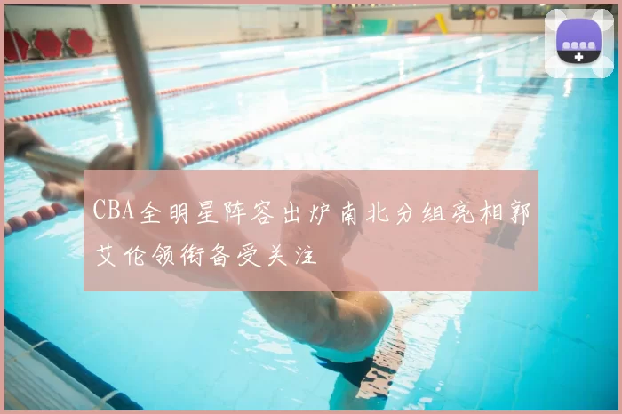 CBA全明星阵容出炉南北分组亮相郭艾伦领衔备受关注