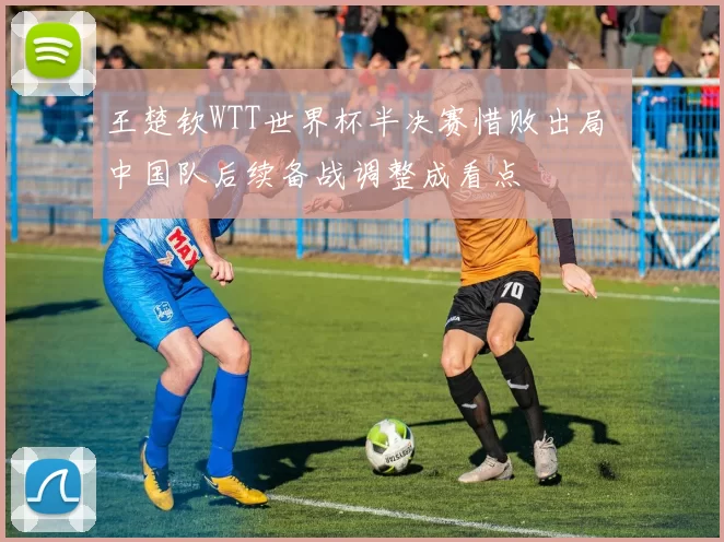 王楚钦WTT世界杯半决赛惜败出局 中国队后续备战调整成看点