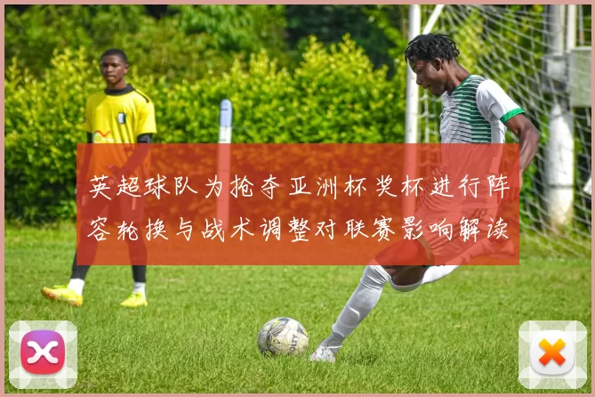 英超球队为抢夺亚洲杯奖杯进行阵容轮换与战术调整对联赛影响解读