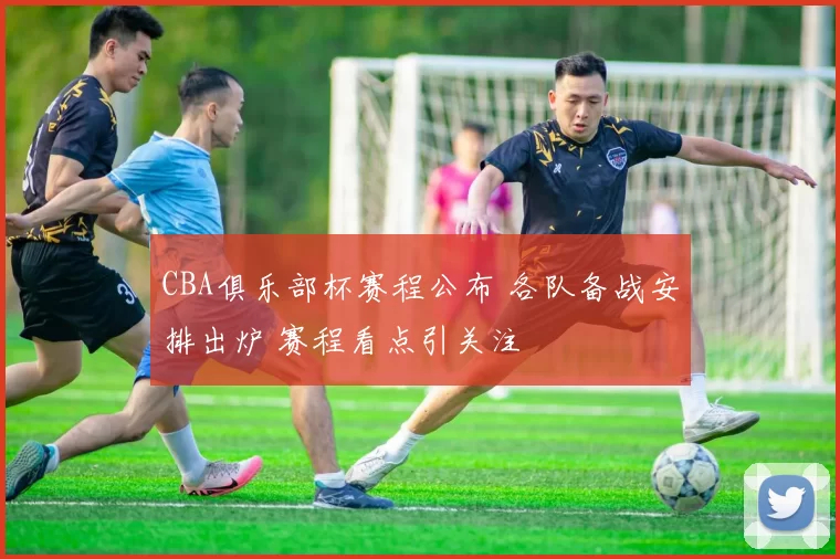 CBA俱乐部杯赛程公布 各队备战安排出炉 赛程看点引关注