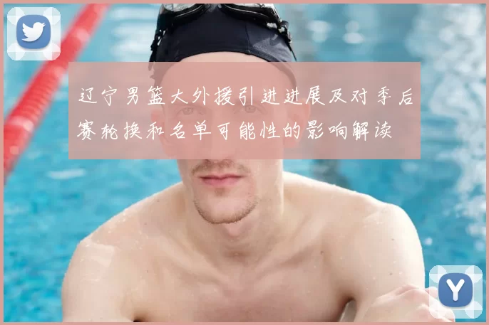 辽宁男篮大外援引进进展及对季后赛轮换和名单可能性的影响解读