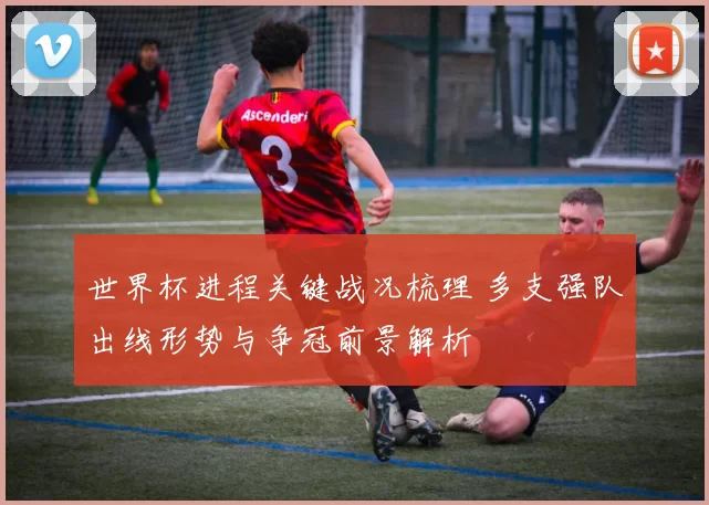 世界杯进程关键战况梳理 多支强队出线形势与争冠前景解析