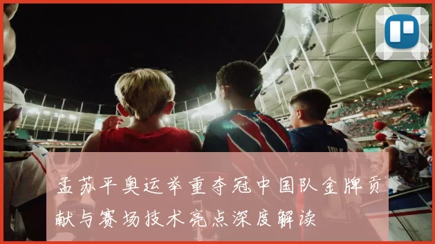 孟苏平奥运举重夺冠中国队金牌贡献与赛场技术亮点深度解读