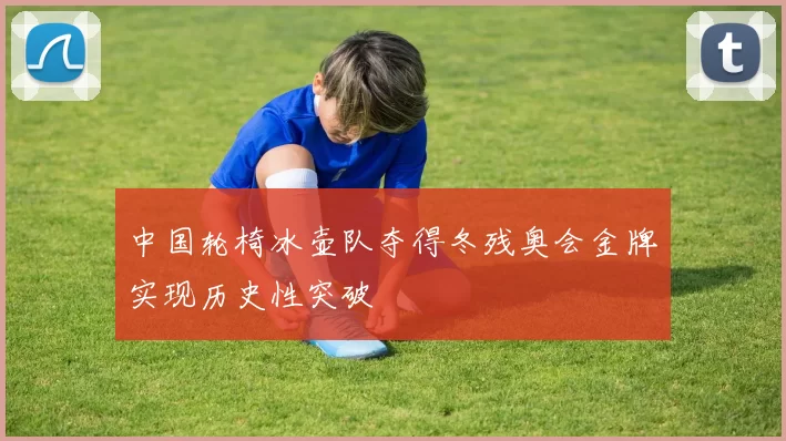 中国轮椅冰壶队夺得冬残奥会金牌实现历史性突破