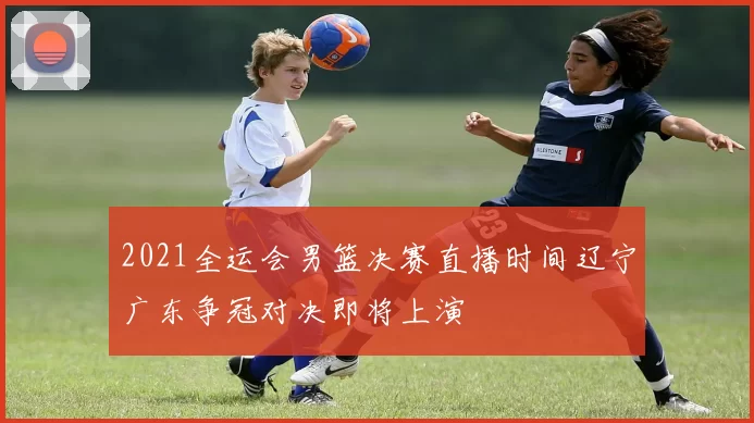 2021全运会男篮决赛直播时间辽宁广东争冠对决即将上演