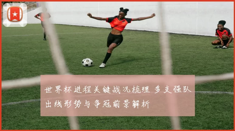 世界杯进程关键战况梳理 多支强队出线形势与争冠前景解析