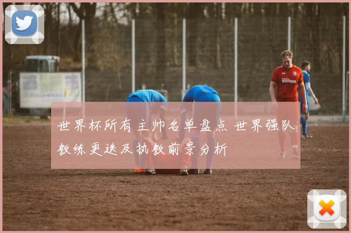 世界杯所有主帅名单盘点 世界强队教练更迭及执教前景分析