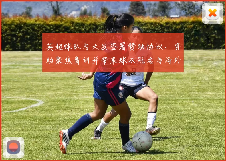 英超球队与大发签署赞助协议，资助聚焦青训并带来球衣冠名与海外推广